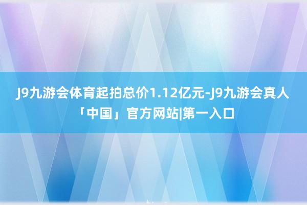J9九游会体育起拍总价1.12亿元-J9九游会真人「中国」官方网站|第一入口