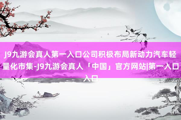 J9九游会真人第一入口公司积极布局新动力汽车轻量化市集-J9九游会真人「中国」官方网站|第一入口