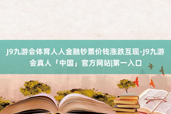 J9九游会体育人人金融钞票价钱涨跌互现-J9九游会真人「中国」官方网站|第一入口
