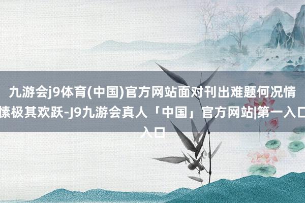 九游会j9体育(中国)官方网站面对刊出难题何况情愫极其欢跃-J9九游会真人「中国」官方网站|第一入口