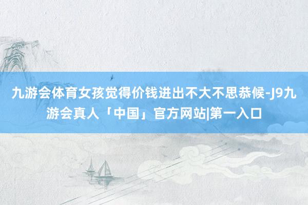 九游会体育女孩觉得价钱进出不大不思恭候-J9九游会真人「中国」官方网站|第一入口