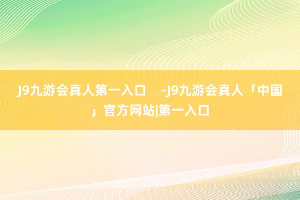 J9九游会真人第一入口    -J9九游会真人「中国」官方网站|第一入口