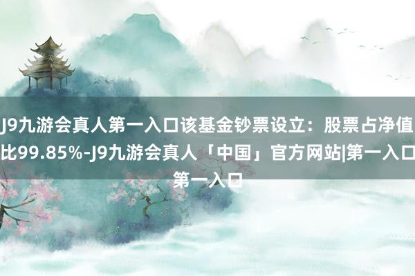 J9九游会真人第一入口该基金钞票设立：股票占净值比99.85%-J9九游会真人「中国」官方网站|第一入口