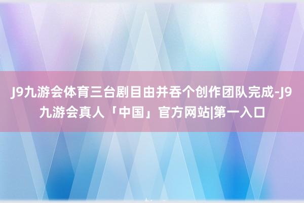 J9九游会体育三台剧目由并吞个创作团队完成-J9九游会真人「中国」官方网站|第一入口