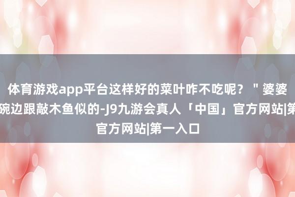体育游戏app平台这样好的菜叶咋不吃呢？＂婆婆筷子敲碗边跟敲木鱼似的-J9九游会真人「中国」官方网站|第一入口