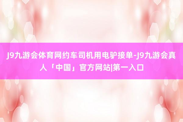 J9九游会体育网约车司机用电驴接单-J9九游会真人「中国」官方网站|第一入口