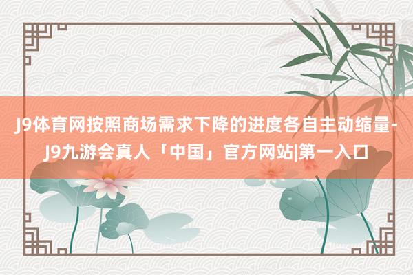 J9体育网按照商场需求下降的进度各自主动缩量-J9九游会真人「中国」官方网站|第一入口