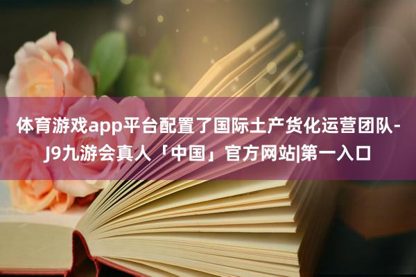 体育游戏app平台配置了国际土产货化运营团队-J9九游会真人「中国」官方网站|第一入口