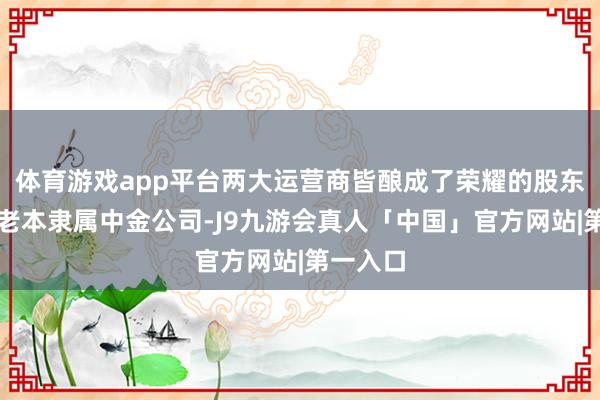 体育游戏app平台两大运营商皆酿成了荣耀的股东；中金老本隶属中金公司-J9九游会真人「中国」官方网站|第一入口