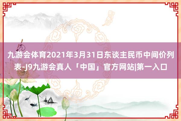 九游会体育2021年3月31日东谈主民币中间价列表-J9九游会真人「中国」官方网站|第一入口
