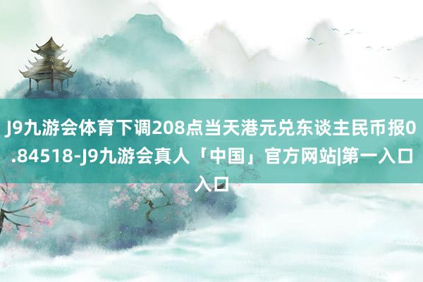 J9九游会体育下调208点当天港元兑东谈主民币报0.84518-J9九游会真人「中国」官方网站|第一入口