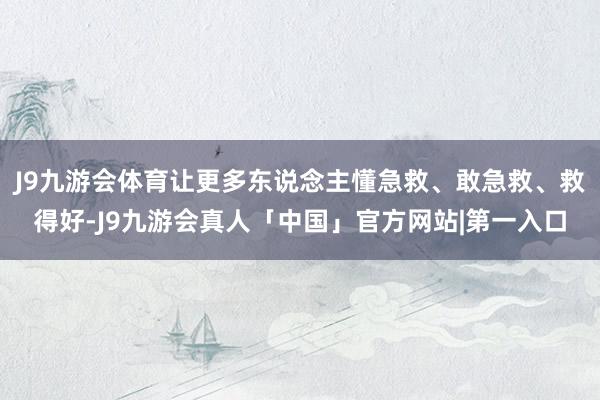 J9九游会体育让更多东说念主懂急救、敢急救、救得好-J9九游会真人「中国」官方网站|第一入口
