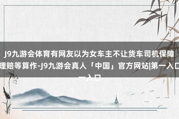 J9九游会体育有网友以为女车主不让货车司机保障理赔等算作-J9九游会真人「中国」官方网站|第一入口