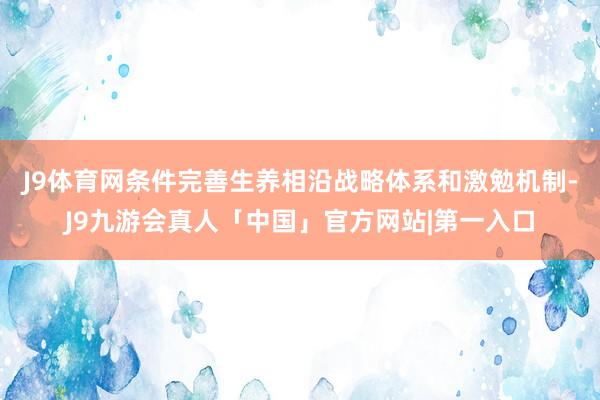 J9体育网条件完善生养相沿战略体系和激勉机制-J9九游会真人「中国」官方网站|第一入口