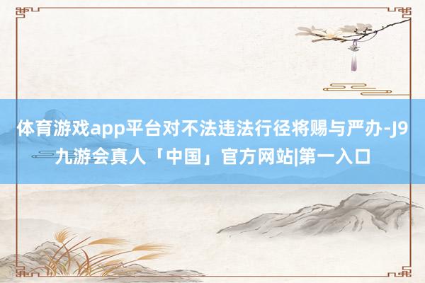 体育游戏app平台对不法违法行径将赐与严办-J9九游会真人「中国」官方网站|第一入口