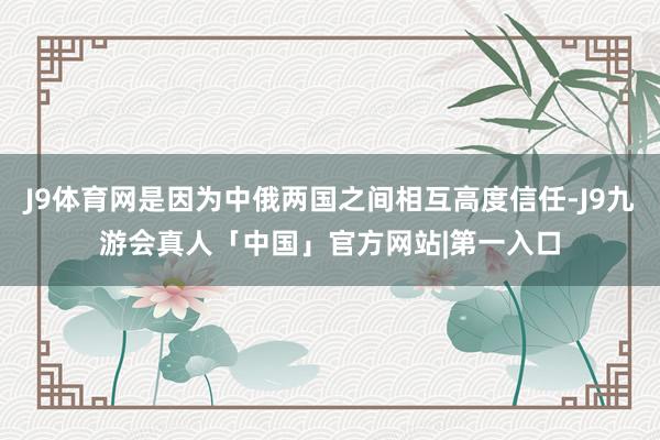 J9体育网是因为中俄两国之间相互高度信任-J9九游会真人「中国」官方网站|第一入口