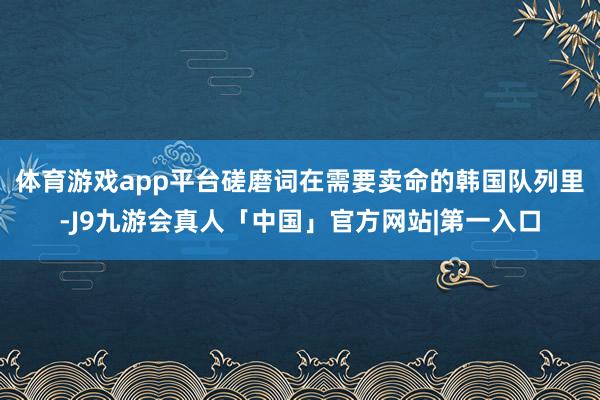 体育游戏app平台磋磨词在需要卖命的韩国队列里-J9九游会真人「中国」官方网站|第一入口
