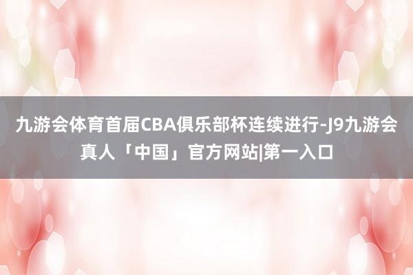 九游会体育首届CBA俱乐部杯连续进行-J9九游会真人「中国」官方网站|第一入口