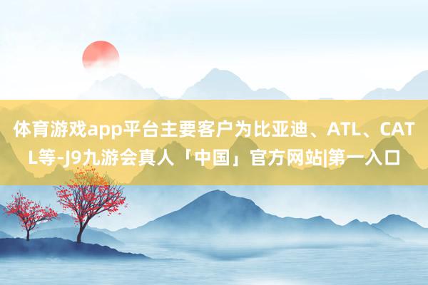 体育游戏app平台主要客户为比亚迪、ATL、CATL等-J9九游会真人「中国」官方网站|第一入口