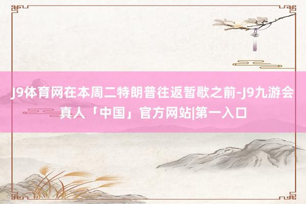 J9体育网在本周二特朗普往返暂歇之前-J9九游会真人「中国」官方网站|第一入口