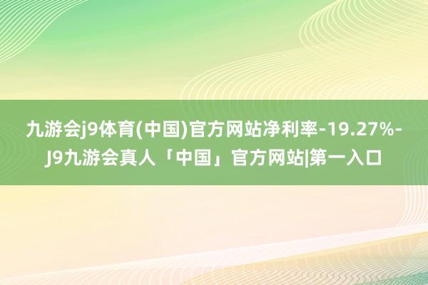 九游会j9体育(中国)官方网站净利率-19.27%-J9九游会真人「中国」官方网站|第一入口
