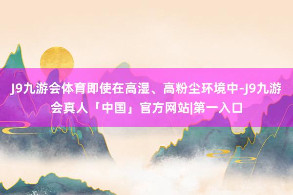 J9九游会体育即使在高湿、高粉尘环境中-J9九游会真人「中国」官方网站|第一入口