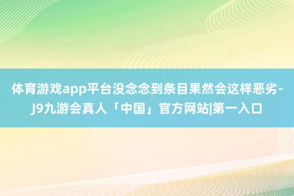 体育游戏app平台没念念到条目果然会这样恶劣-J9九游会真人「中国」官方网站|第一入口