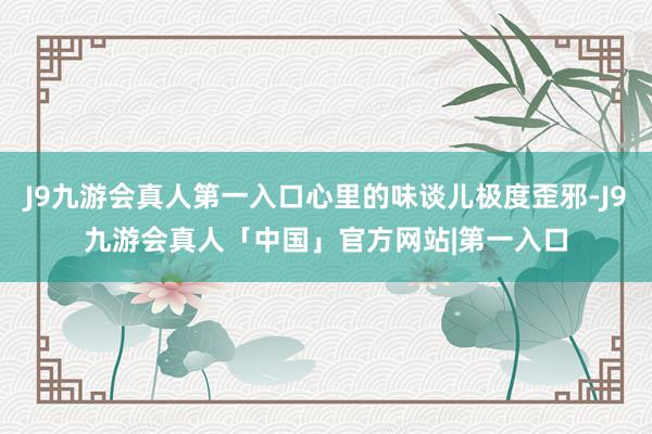 J9九游会真人第一入口心里的味谈儿极度歪邪-J9九游会真人「中国」官方网站|第一入口