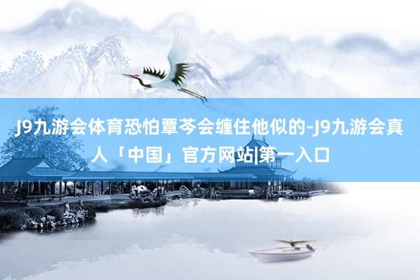 J9九游会体育恐怕覃芩会缠住他似的-J9九游会真人「中国」官方网站|第一入口