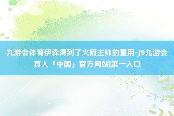 九游会体育伊森得到了火箭主帅的重用-J9九游会真人「中国」官方网站|第一入口