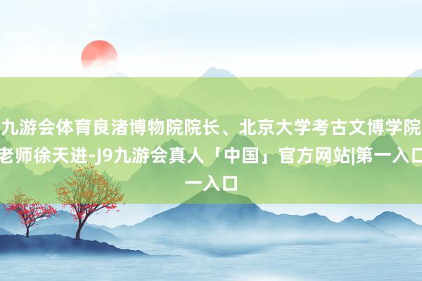 九游会体育良渚博物院院长、北京大学考古文博学院老师徐天进-J9九游会真人「中国」官方网站|第一入口