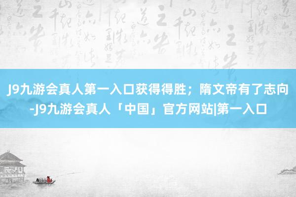 J9九游会真人第一入口获得得胜；隋文帝有了志向-J9九游会真人「中国」官方网站|第一入口