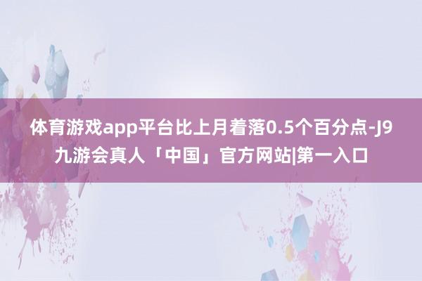 体育游戏app平台比上月着落0.5个百分点-J9九游会真人「中国」官方网站|第一入口