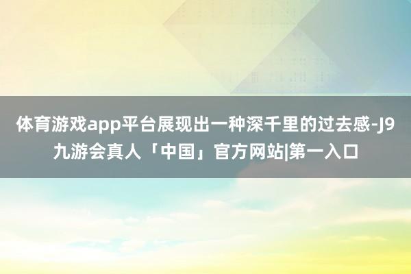体育游戏app平台展现出一种深千里的过去感-J9九游会真人「中国」官方网站|第一入口
