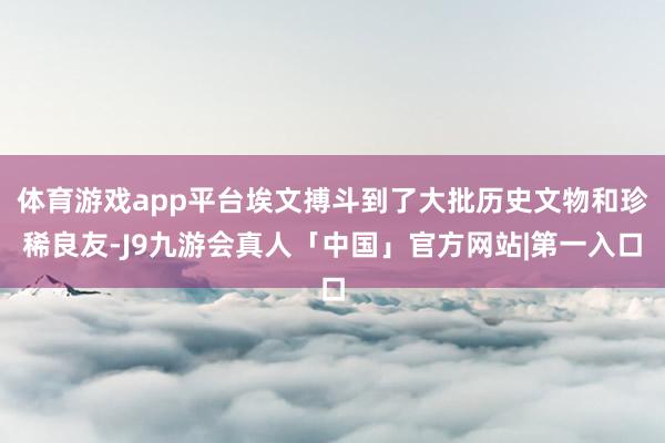 体育游戏app平台埃文搏斗到了大批历史文物和珍稀良友-J9九游会真人「中国」官方网站|第一入口