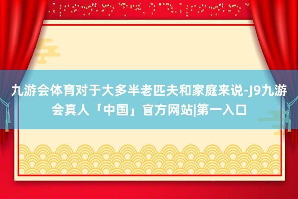 九游会体育对于大多半老匹夫和家庭来说-J9九游会真人「中国」官方网站|第一入口