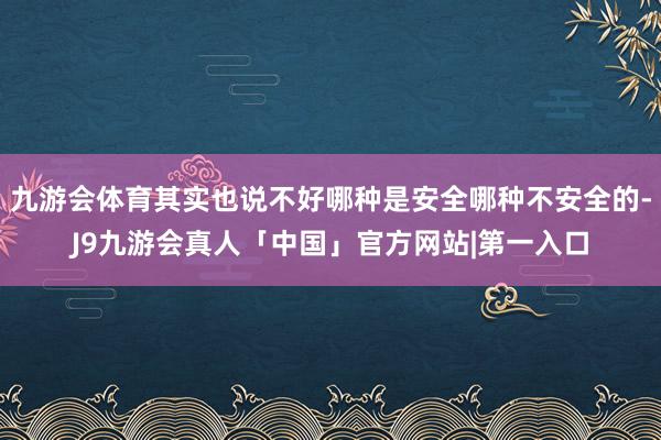 九游会体育其实也说不好哪种是安全哪种不安全的-J9九游会真人「中国」官方网站|第一入口