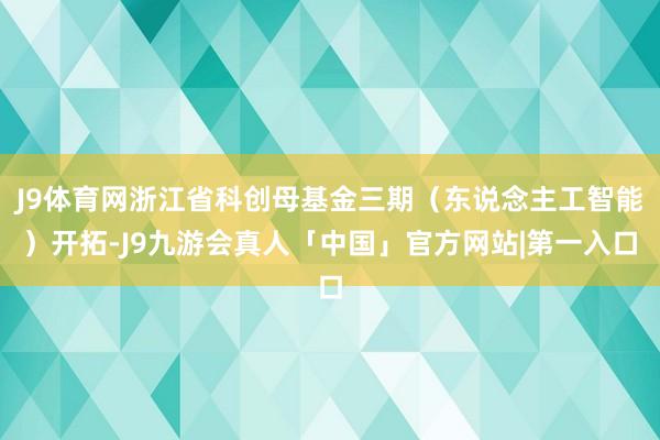J9体育网浙江省科创母基金三期（东说念主工智能）开拓-J9九游会真人「中国」官方网站|第一入口