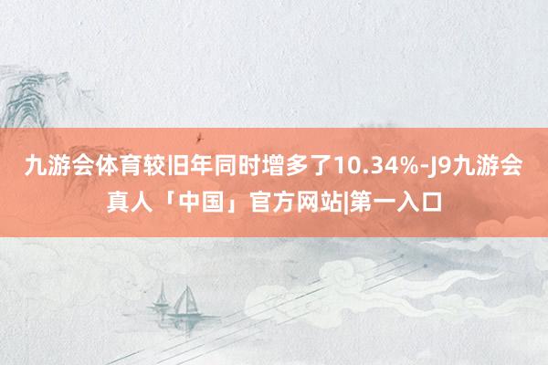 九游会体育较旧年同时增多了10.34%-J9九游会真人「中国」官方网站|第一入口