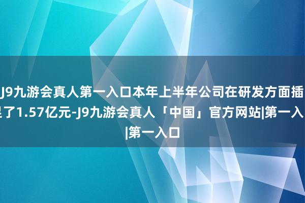 J9九游会真人第一入口本年上半年公司在研发方面插足了1.57亿元-J9九游会真人「中国」官方网站|第一入口