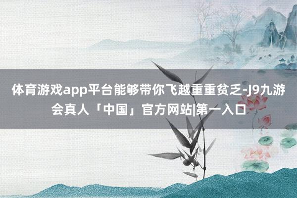 体育游戏app平台能够带你飞越重重贫乏-J9九游会真人「中国」官方网站|第一入口